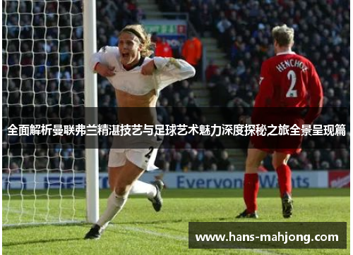 全面解析曼联弗兰精湛技艺与足球艺术魅力深度探秘之旅全景呈现篇