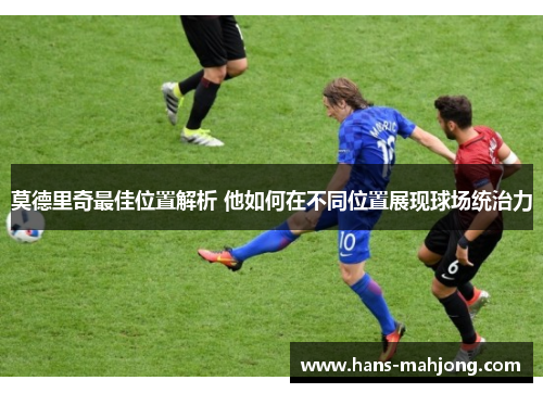 莫德里奇最佳位置解析 他如何在不同位置展现球场统治力