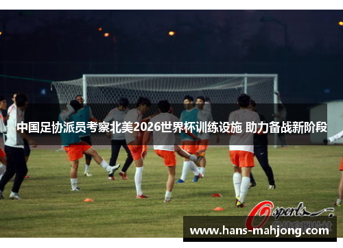 中国足协派员考察北美2026世界杯训练设施 助力备战新阶段