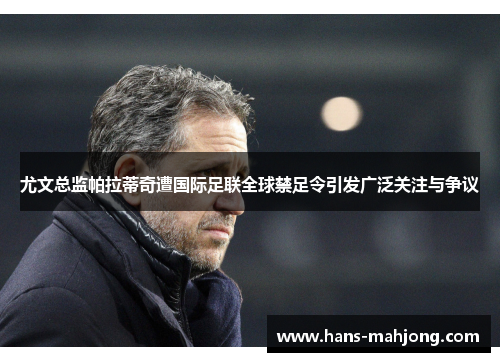 尤文总监帕拉蒂奇遭国际足联全球禁足令引发广泛关注与争议