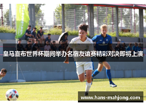 皇马宣布世界杯期间举办名宿友谊赛精彩对决即将上演