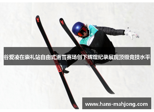 谷爱凌在崇礼站自由式滑雪赛场创下辉煌纪录展现顶级竞技水平